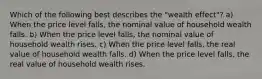 Which of the following best describes the "wealth effect"? a) When the price level falls, the nominal value of household wealth falls. b) When the price level falls, the nominal value of household wealth rises. c) When the price level falls, the real value of household wealth falls. d) When the price level falls, the real value of household wealth rises.