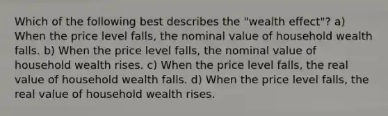 Which of the following best describes the "wealth effect"? a) When the price level falls, the nominal value of household wealth falls. b) When the price level falls, the nominal value of household wealth rises. c) When the price level falls, the real value of household wealth falls. d) When the price level falls, the real value of household wealth rises.