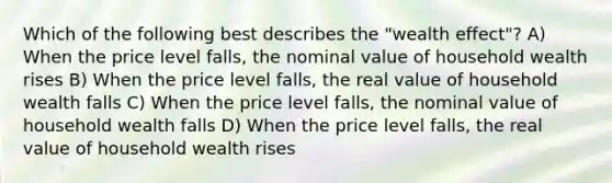 Which of the following best describes the "wealth effect"? A) When the price level falls, the nominal value of household wealth rises B) When the price level falls, the real value of household wealth falls C) When the price level falls, the nominal value of household wealth falls D) When the price level falls, the real value of household wealth rises