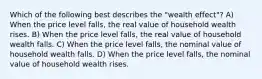 Which of the following best describes the​ "wealth effect"? A) When the price level​ falls, the real value of household wealth rises. B) When the price level​ falls, the real value of household wealth falls. C) When the price level​ falls, the nominal value of household wealth falls. D) When the price level​ falls, the nominal value of household wealth rises.