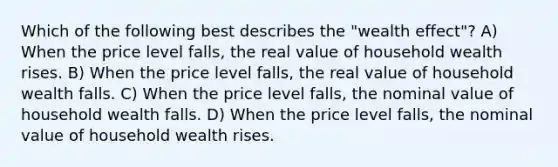 Which of the following best describes the​ "wealth effect"? A) When the price level​ falls, the real value of household wealth rises. B) When the price level​ falls, the real value of household wealth falls. C) When the price level​ falls, the nominal value of household wealth falls. D) When the price level​ falls, the nominal value of household wealth rises.