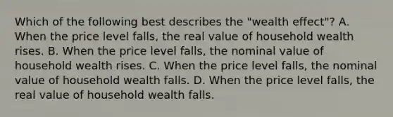 Which of the following best describes the​ "wealth effect"? A. When the price level​ falls, the real value of household wealth rises. B. When the price level​ falls, the nominal value of household wealth rises. C. When the price level​ falls, the nominal value of household wealth falls. D. When the price level​ falls, the real value of household wealth falls.