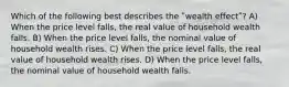 Which of the following best describes the ʺwealth effectʺ? A) When the price level falls, the real value of household wealth falls. B) When the price level falls, the nominal value of household wealth rises. C) When the price level falls, the real value of household wealth rises. D) When the price level falls, the nominal value of household wealth falls.