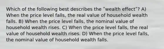 Which of the following best describes the ʺwealth effectʺ? A) When the price level falls, the real value of household wealth falls. B) When the price level falls, the nominal value of household wealth rises. C) When the price level falls, the real value of household wealth rises. D) When the price level falls, the nominal value of household wealth falls.