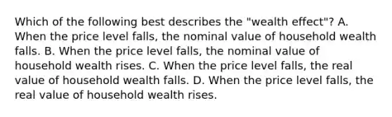 Which of the following best describes the​ "wealth effect"? A. When the price level​ falls, the nominal value of household wealth falls. B. When the price level​ falls, the nominal value of household wealth rises. C. When the price level​ falls, the real value of household wealth falls. D. When the price level​ falls, the real value of household wealth rises.