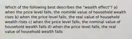 Which of the following best describes the "wealth effect"? a) when the price level falls, the nominal value of household wealth rises b) when the price level falls, the real value of household wealth rises c) when the price level falls, the nominal value of household wealth falls d) when the price level falls, the real value of household wealth falls