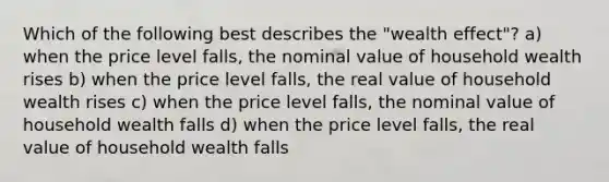 Which of the following best describes the "wealth effect"? a) when the price level falls, the nominal value of household wealth rises b) when the price level falls, the real value of household wealth rises c) when the price level falls, the nominal value of household wealth falls d) when the price level falls, the real value of household wealth falls