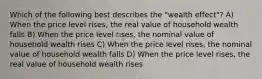 Which of the following best describes the "wealth effect"? A) When the price level rises, the real value of household wealth falls B) When the price level rises, the nominal value of household wealth rises C) When the price level rises, the nominal value of household wealth falls D) When the price level rises, the real value of household wealth rises