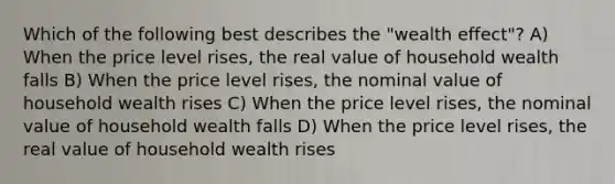 Which of the following best describes the "wealth effect"? A) When the price level rises, the real value of household wealth falls B) When the price level rises, the nominal value of household wealth rises C) When the price level rises, the nominal value of household wealth falls D) When the price level rises, the real value of household wealth rises