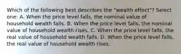 Which of the following best describes the "wealth effect"? Select one: A. When the price level falls, the nominal value of household wealth falls. B. When the price level falls, the nominal value of household wealth rises. C. When the price level falls, the real value of household wealth falls. D. When the price level falls, the real value of household wealth rises.