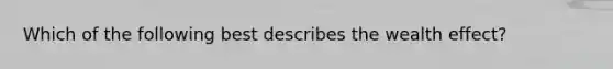 Which of the following best describes the wealth effect?