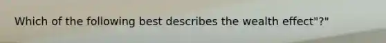 Which of the following best describes the wealth effect"?"