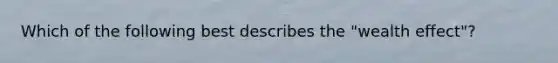 Which of the following best describes the "wealth effect"?