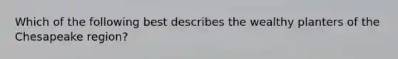 Which of the following best describes the wealthy planters of the Chesapeake region?