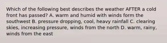 Which of the following best describes the weather AFTER a cold front has passed? A. warm and humid with winds form the southwest B. pressure dropping, cool, heavy rainfall C. clearing skies, increasing pressure, winds from the north D. warm, rainy, winds from the east