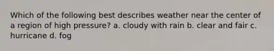 Which of the following best describes weather near the center of a region of high pressure? a. cloudy with rain b. clear and fair c. hurricane d. fog