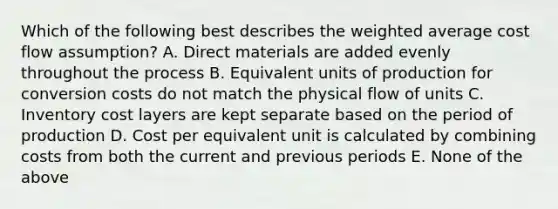 Which of the following best describes the <a href='https://www.questionai.com/knowledge/koL1NUNNcJ-weighted-average' class='anchor-knowledge'>weighted average</a> cost flow assumption? A. Direct materials are added evenly throughout the process B. Equivalent units of production for conversion costs do not match the physical flow of units C. Inventory cost layers are kept separate based on the period of production D. Cost per equivalent unit is calculated by combining costs from both the current and previous periods E. None of the above