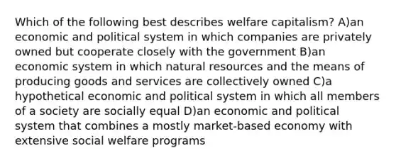 Which of the following best describes welfare capitalism? A)an economic and political system in which companies are privately owned but cooperate closely with the government B)an economic system in which natural resources and the means of producing goods and services are collectively owned C)a hypothetical economic and political system in which all members of a society are socially equal D)an economic and political system that combines a mostly market-based economy with extensive social welfare programs