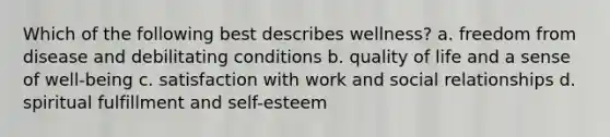 Which of the following best describes wellness? a. freedom from disease and debilitating conditions b. quality of life and a sense of well-being c. satisfaction with work and social relationships d. spiritual fulfillment and self-esteem