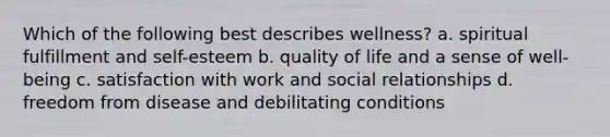 Which of the following best describes wellness? a. spiritual fulfillment and self-esteem b. quality of life and a sense of well-being c. satisfaction with work and social relationships d. freedom from disease and debilitating conditions