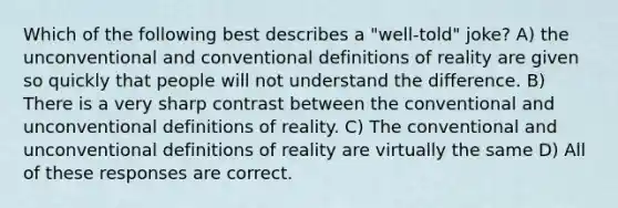 Which of the following best describes a "well-told" joke? A) the unconventional and conventional definitions of reality are given so quickly that people will not understand the difference. B) There is a very sharp contrast between the conventional and unconventional definitions of reality. C) The conventional and unconventional definitions of reality are virtually the same D) All of these responses are correct.