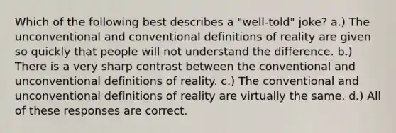 Which of the following best describes a "well-told" joke? a.) The unconventional and conventional definitions of reality are given so quickly that people will not understand the difference. b.) There is a very sharp contrast between the conventional and unconventional definitions of reality. c.) The conventional and unconventional definitions of reality are virtually the same. d.) All of these responses are correct.