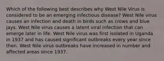 Which of the following best describes why West Nile Virus is considered to be an emerging infectious disease? West Nile virus causes an infection and death in birds such as crows and blue jays. West Nile virus causes a latent viral infection that can emerge later in life. West Nile virus was first isolated in Uganda in 1937 and has caused significant outbreaks every year since then. West Nile virus outbreaks have increased in number and affected areas since 1937.