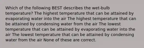 Which of the following BEST describes the wet-bulb temperature? The highest temperature that can be attained by evaporating water into the air The highest temperature that can be attained by condensing water from the air The lowest temperature that can be attained by evaporating water into the air The lowest temperature that can be attained by condensing water from the air None of these are correct.