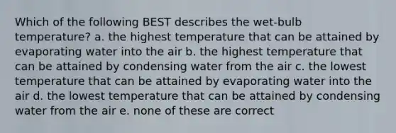 Which of the following BEST describes the wet-bulb temperature? a. the highest temperature that can be attained by evaporating water into the air b. the highest temperature that can be attained by condensing water from the air c. the lowest temperature that can be attained by evaporating water into the air d. the lowest temperature that can be attained by condensing water from the air e. none of these are correct