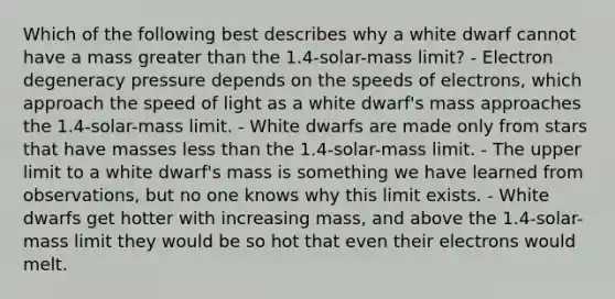 Which of the following best describes why a white dwarf cannot have a mass <a href='https://www.questionai.com/knowledge/ktgHnBD4o3-greater-than' class='anchor-knowledge'>greater than</a> the 1.4-solar-mass limit? - Electron degeneracy pressure depends on the speeds of electrons, which approach the speed of light as a white dwarf's mass approaches the 1.4-solar-mass limit. - White dwarfs are made only from stars that have masses <a href='https://www.questionai.com/knowledge/k7BtlYpAMX-less-than' class='anchor-knowledge'>less than</a> the 1.4-solar-mass limit. - The upper limit to a white dwarf's mass is something we have learned from observations, but no one knows why this limit exists. - White dwarfs get hotter with increasing mass, and above the 1.4-solar-mass limit they would be so hot that even their electrons would melt.