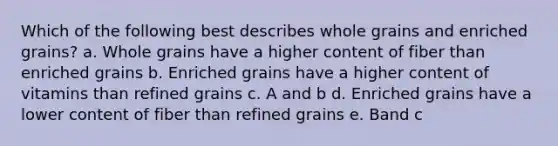 Which of the following best describes whole grains and enriched grains? a. Whole grains have a higher content of fiber than enriched grains b. Enriched grains have a higher content of vitamins than refined grains c. A and b d. Enriched grains have a lower content of fiber than refined grains e. Band c