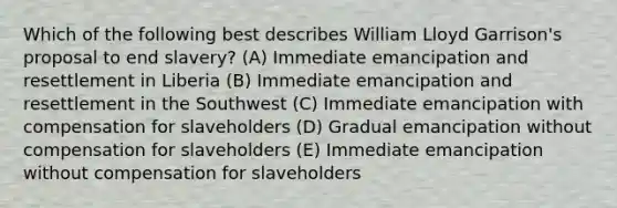 Which of the following best describes William Lloyd Garrison's proposal to end slavery? (A) Immediate emancipation and resettlement in Liberia (B) Immediate emancipation and resettlement in the Southwest (C) Immediate emancipation with compensation for slaveholders (D) Gradual emancipation without compensation for slaveholders (E) Immediate emancipation without compensation for slaveholders