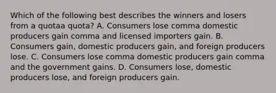 Which of the following best describes the winners and losers from a quotaa quota​? A. Consumers lose comma domestic producers gain comma and licensed importers gain. B. Consumers​ gain, domestic producers​ gain, and foreign producers lose. C. Consumers lose comma domestic producers gain comma and the government gains. D. Consumers​ lose, domestic producers​ lose, and foreign producers gain.