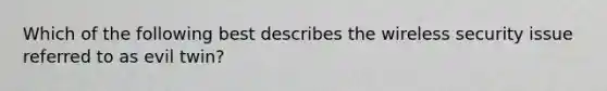 Which of the following best describes the wireless security issue referred to as evil twin?