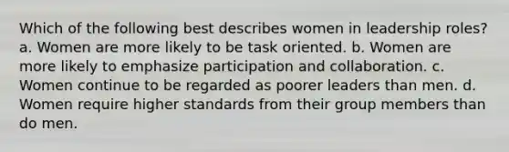 Which of the following best describes women in leadership roles? a. Women are more likely to be task oriented. b. Women are more likely to emphasize participation and collaboration. c. Women continue to be regarded as poorer leaders than men. d. Women require higher standards from their group members than do men.