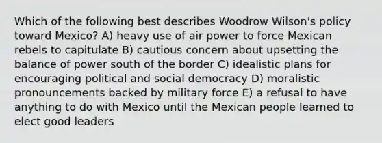 Which of the following best describes Woodrow Wilson's policy toward Mexico? A) heavy use of air power to force Mexican rebels to capitulate B) cautious concern about upsetting the balance of power south of the border C) idealistic plans for encouraging political and social democracy D) moralistic pronouncements backed by military force E) a refusal to have anything to do with Mexico until the Mexican people learned to elect good leaders