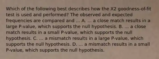 Which of the following best describes how the X2 goodness-of-fit test is used and performed? The observed and expected frequencies are compared and ... A. ... a close match results in a large P-value, which supports the null hypothesis. B. ... a close match results in a small P-value, which supports the null hypothesis. C. ... a mismatch results in a large P-value, which supports the null hypothesis. D. ... a mismatch results in a small P-value, which supports the null hypothesis.