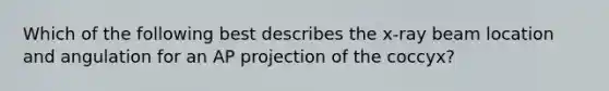 Which of the following best describes the x-ray beam location and angulation for an AP projection of the coccyx?