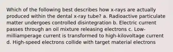 Which of the following best describes how x-rays are actually produced within the dental x-ray tube? a. Radioactive particulate matter undergoes controlled disintegration b. Electric current passes through an oil mixture releasing electrons c. Low-milliamperage current is transformed to high-kilovoltage current d. High-speed electrons collide with target material electrons