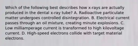 Which of the following best describes how x-rays are actually produced in the dental x-ray tube? A. Radioactive particulate matter undergoes controlled disintegration. B. Electrical current passes through an oil mixture, creating minute explosions. C. Low milliamperage current is transformed to high kilovoltage current. D. High-speed electrons collide with target material electrons.