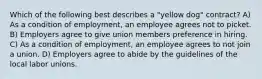 Which of the following best describes a "yellow dog" contract? A) As a condition of employment, an employee agrees not to picket. B) Employers agree to give union members preference in hiring. C) As a condition of employment, an employee agrees to not join a union. D) Employers agree to abide by the guidelines of the local labor unions.