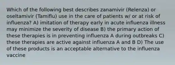 Which of the following best describes zanamivir (Relenza) or oseltamivir (Tamiflu) use in the care of patients w/ or at risk of influenza? A) imitation of therapy early in acute influenza illness may minimize the severity of disease B) the primary action of these therapies is in preventing influenza A during outbreaks C) these therapies are active against influenza A and B D) The use of these products is an acceptable alternative to the influenza vaccine