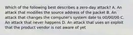 Which of the following best describes a zero-day attack? A. An attack that modifies the source address of the packet B. An attack that changes the computer's system date to 00/00/00 C. An attack that never happens D. An attack that uses an exploit that the product vendor is not aware of yet