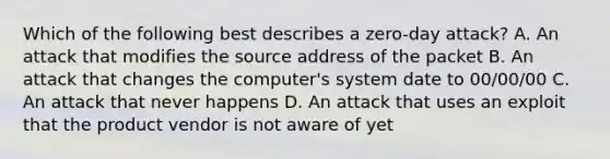 Which of the following best describes a zero-day attack? A. An attack that modifies the source address of the packet B. An attack that changes the computer's system date to 00/00/00 C. An attack that never happens D. An attack that uses an exploit that the product vendor is not aware of yet