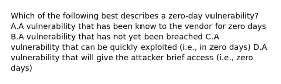 Which of the following best describes a zero-day vulnerability? A.A vulnerability that has been know to the vendor for zero days B.A vulnerability that has not yet been breached C.A vulnerability that can be quickly exploited (i.e., in zero days) D.A vulnerability that will give the attacker brief access (i.e., zero days)