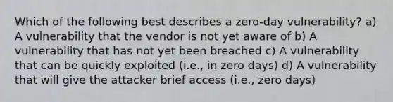 Which of the following best describes a zero-day vulnerability? a) A vulnerability that the vendor is not yet aware of b) A vulnerability that has not yet been breached c) A vulnerability that can be quickly exploited (i.e., in zero days) d) A vulnerability that will give the attacker brief access (i.e., zero days)