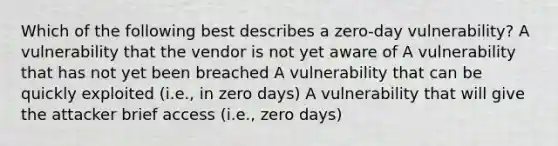 Which of the following best describes a zero-day vulnerability? A vulnerability that the vendor is not yet aware of A vulnerability that has not yet been breached A vulnerability that can be quickly exploited (i.e., in zero days) A vulnerability that will give the attacker brief access (i.e., zero days)