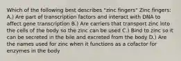 Which of the following best describes "zinc fingers" Zinc fingers: A.) Are part of transcription factors and interact with DNA to affect gene transcription B.) Are carriers that transport zinc into the cells of the body so the zinc can be used C.) Bind to zinc so it can be secreted in the bile and excreted from the body D.) Are the names used for zinc when it functions as a cofactor for enzymes in the body