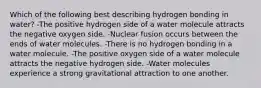 Which of the following best describing hydrogen bonding in water? -The positive hydrogen side of a water molecule attracts the negative oxygen side. -Nuclear fusion occurs between the ends of water molecules. -There is no hydrogen bonding in a water molecule. -The positive oxygen side of a water molecule attracts the negative hydrogen side. -Water molecules experience a strong gravitational attraction to one another.