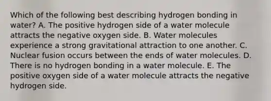 Which of the following best describing hydrogen bonding in water? A. The positive hydrogen side of a water molecule attracts the negative oxygen side. B. Water molecules experience a strong gravitational attraction to one another. C. Nuclear fusion occurs between the ends of water molecules. D. There is no hydrogen bonding in a water molecule. E. The positive oxygen side of a water molecule attracts the negative hydrogen side.